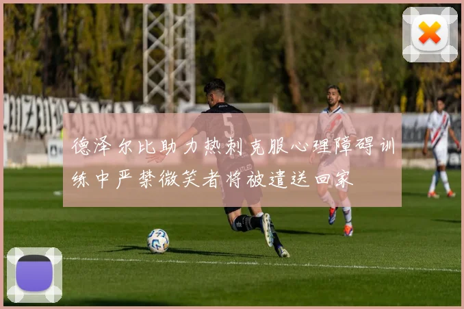 德泽尔比助力热刺克服心理障碍训练中严禁微笑者将被遣送回家