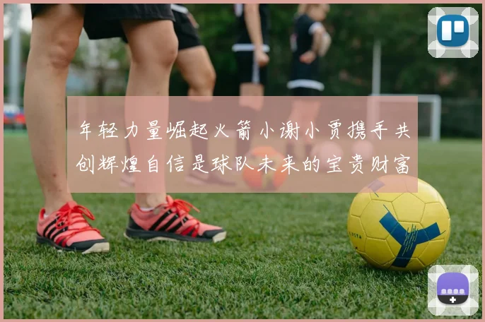 年轻力量崛起火箭小谢小贾携手共创辉煌自信是球队未来的宝贵财富