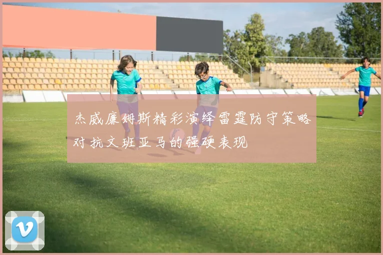 杰威廉姆斯精彩演绎雷霆防守策略对抗文班亚马的强硬表现