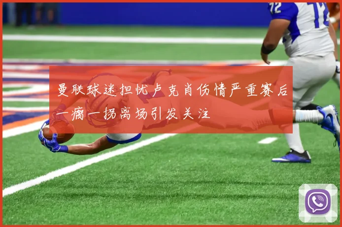 曼联球迷担忧卢克肖伤情严重赛后一瘸一拐离场引发关注