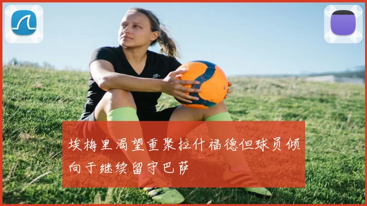 埃梅里渴望重聚拉什福德但球员倾向于继续留守巴萨
