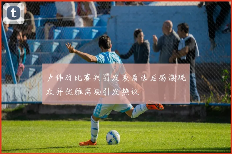 卢伟对比赛判罚发表看法后感谢观众并优雅离场引发热议