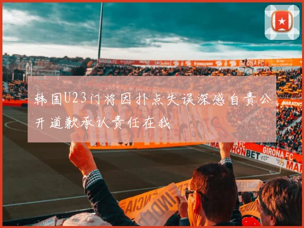 韩国U23门将因扑点失误深感自责公开道歉承认责任在我