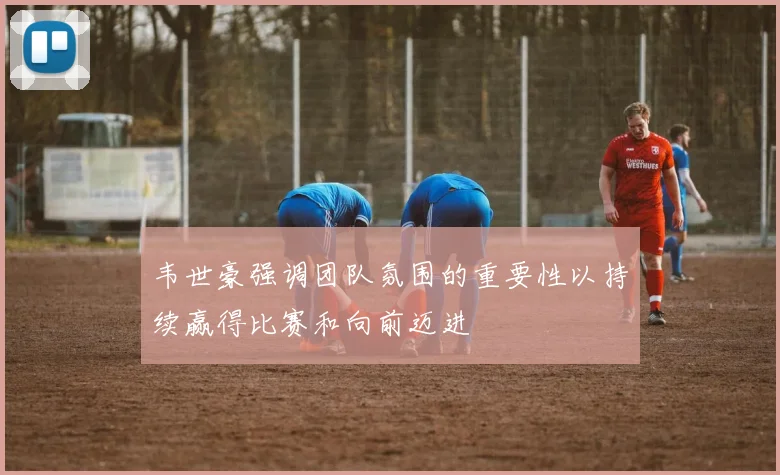 韦世豪强调团队氛围的重要性以持续赢得比赛和向前迈进