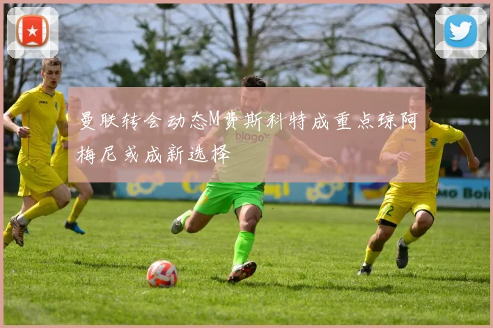 曼联转会动态M费斯科特成重点琼阿梅尼或成新选择