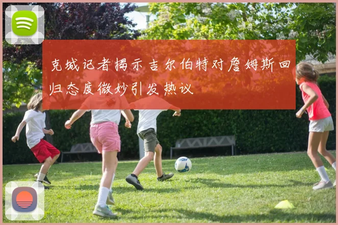 克城记者揭示吉尔伯特对詹姆斯回归态度微妙引发热议