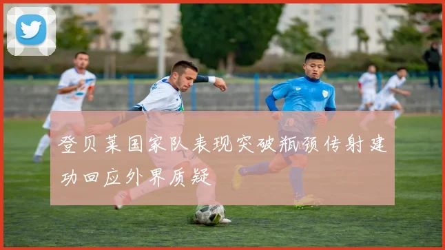 登贝莱国家队表现突破瓶颈传射建功回应外界质疑