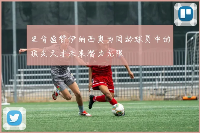 里肯盛赞伊纳西奥为同龄球员中的顶尖天才未来潜力无限